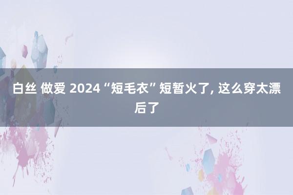 白丝 做爱 2024“短毛衣”短暂火了, 这么穿太漂后了