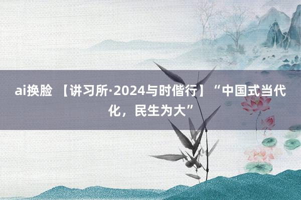 ai换脸 【讲习所·2024与时偕行】“中国式当代化,民生为大”