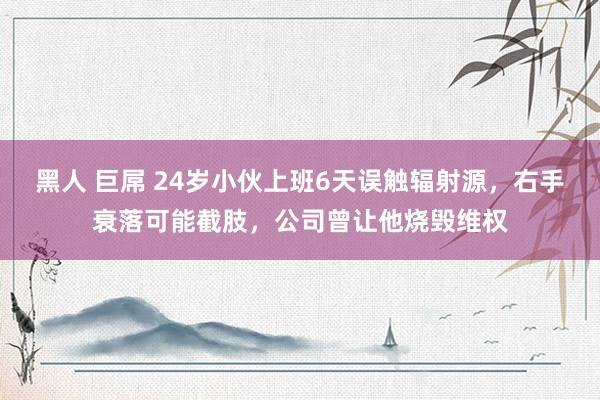 黑人 巨屌 24岁小伙上班6天误触辐射源,右手衰落可能截肢,公司曾让他烧毁维权