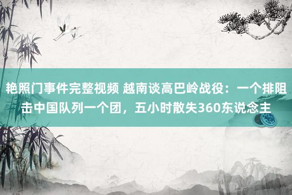 艳照门事件完整视频 越南谈高巴岭战役:一个排阻击中国队列一个团,五小时散失360东说念主