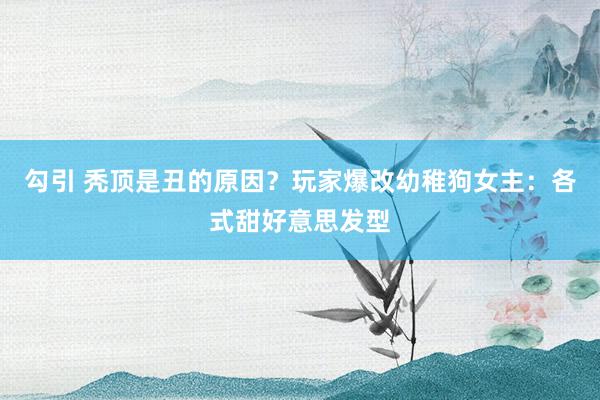 勾引 秃顶是丑的原因?玩家爆改幼稚狗女主:各式甜好意思发型
