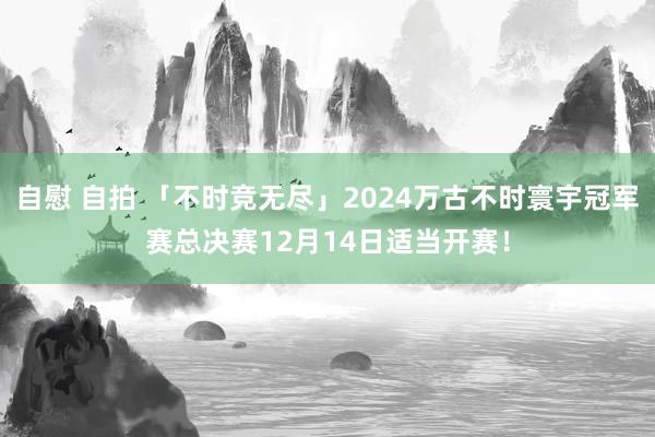 自慰 自拍 「不时竞无尽」2024万古不时寰宇冠军赛总决赛12月14日适当开赛!