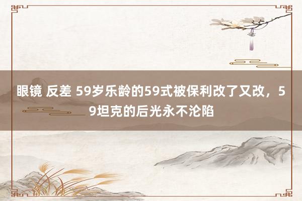 眼镜 反差 59岁乐龄的59式被保利改了又改,59坦克的后光永不沦陷