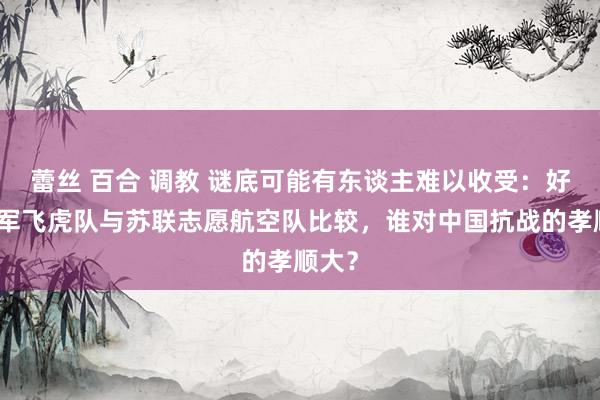 蕾丝 百合 调教 谜底可能有东谈主难以收受:好意思军飞虎队与苏联志愿航空队比较,谁对中国抗战的孝顺大?