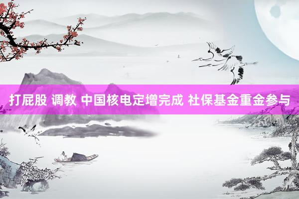打屁股 调教 中国核电定增完成 社保基金重金参与