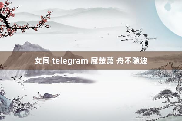 女同 telegram 屈楚萧 舟不随波
