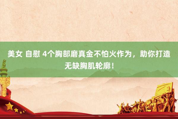美女 自慰 4个胸部磨真金不怕火作为,助你打造无缺胸肌轮廓!
