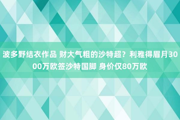 波多野结衣作品 财大气粗的沙特超?利雅得眉月3000万欧签沙特国脚 身价仅80万欧
