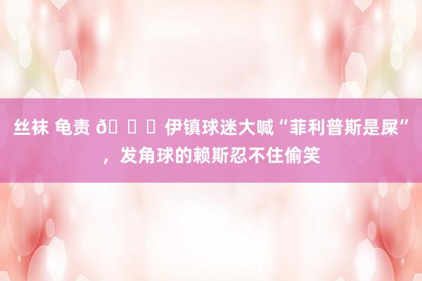 丝袜 龟责 😂伊镇球迷大喊“菲利普斯是屎”,发角球的赖斯忍不住偷笑