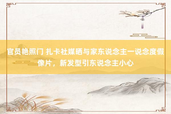 官员艳照门 扎卡社媒晒与家东说念主一说念度假像片,新发型引东说念主小心