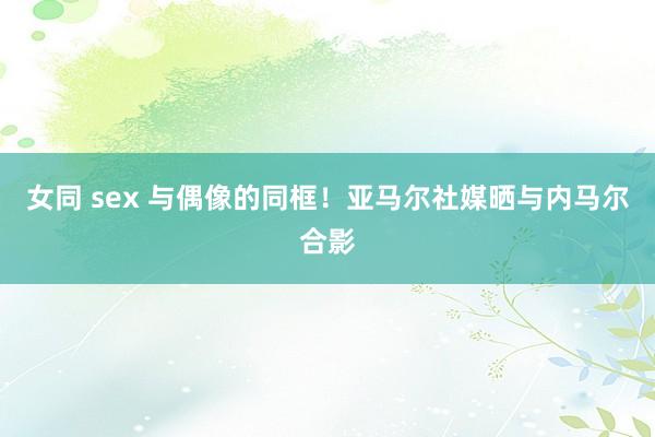 女同 sex 与偶像的同框!亚马尔社媒晒与内马尔合影