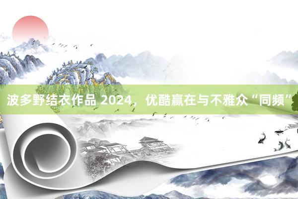 波多野结衣作品 2024,优酷赢在与不雅众“同频”