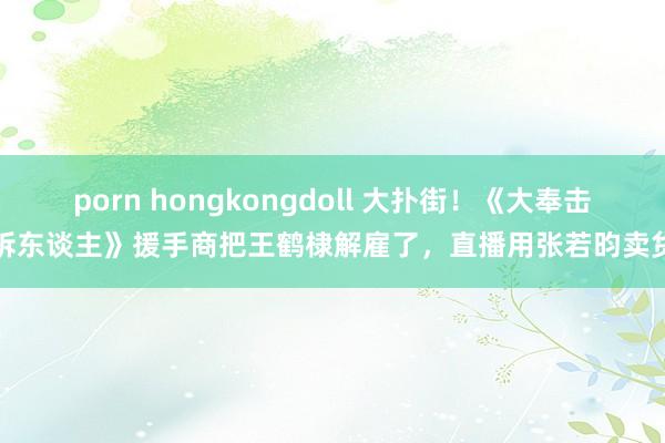 porn hongkongdoll 大扑街!《大奉击柝东谈主》援手商把王鹤棣解雇了,直播用张若昀卖货