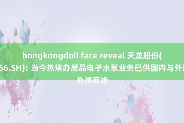 hongkongdoll face reveal 天龙股份(603266.SH): 当今热惩办居品电子水泵业务已供国内与外洋商场
