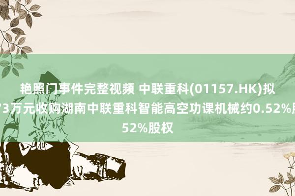 艳照门事件完整视频 中联重科(01157.HK)拟5073万元收购湖南中联重科智能高空功课机械约0.52%股权