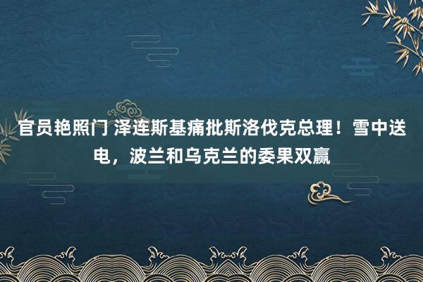 官员艳照门 泽连斯基痛批斯洛伐克总理!雪中送电,波兰和乌克兰的委果双赢