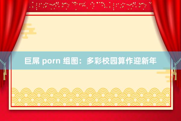 巨屌 porn 组图:多彩校园算作迎新年