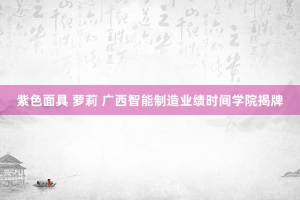 紫色面具 萝莉 广西智能制造业绩时间学院揭牌