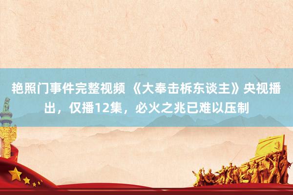 艳照门事件完整视频 《大奉击柝东谈主》央视播出,仅播12集,必火之兆已难以压制