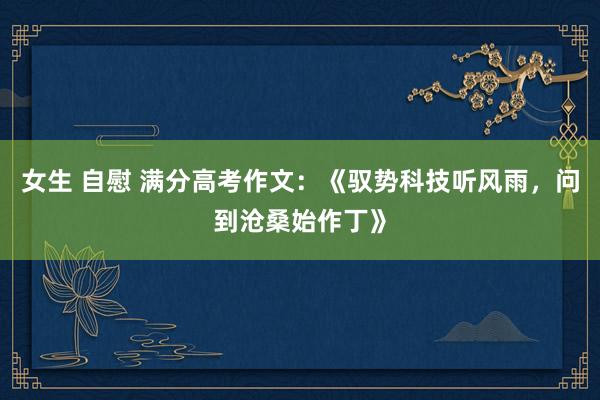 女生 自慰 满分高考作文:《驭势科技听风雨,问到沧桑始作丁》
