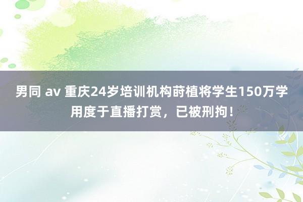 男同 av 重庆24岁培训机构莳植将学生150万学用度于直播打赏,已被刑拘!