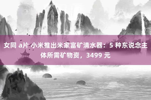 女同 a片 小米推出米家富矿清水器:5 种东说念主体所需矿物资,3499 元