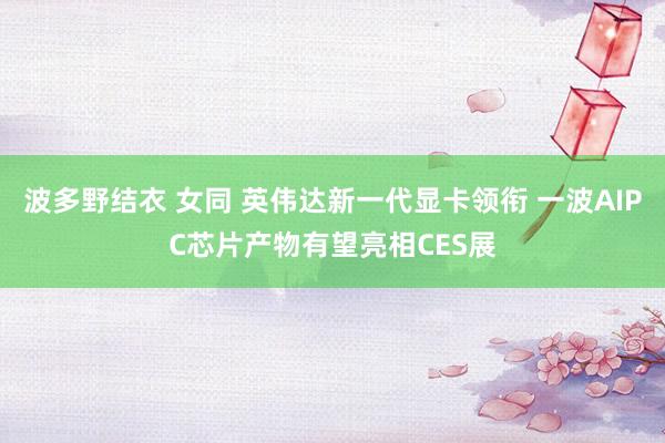 波多野结衣 女同 英伟达新一代显卡领衔 一波AIPC芯片产物有望亮相CES展
