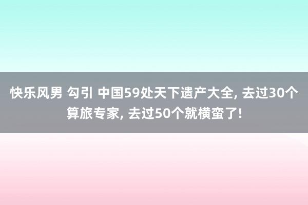 快乐风男 勾引 中国59处天下遗产大全, 去过30个算旅专家, 去过50个就横蛮了!