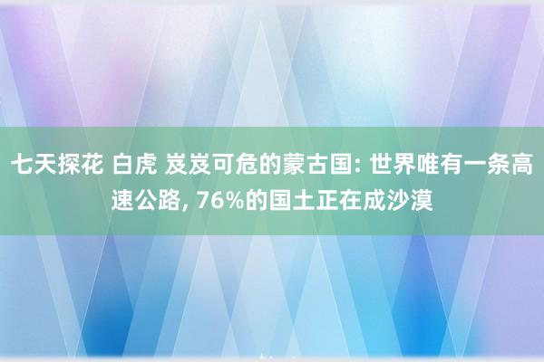 七天探花 白虎 岌岌可危的蒙古国: 世界唯有一条高速公路, 76%的国土正在成沙漠