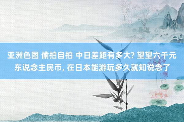 亚洲色图 偷拍自拍 中日差距有多大? 望望六千元东说念主民币, 在日本能游玩多久就知说念了