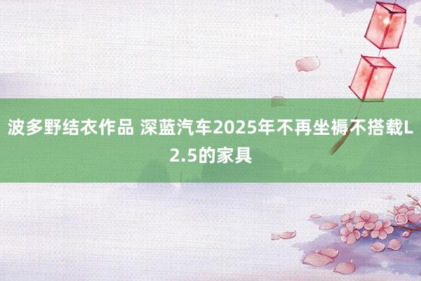 波多野结衣作品 深蓝汽车2025年不再坐褥不搭载L2.5的家具