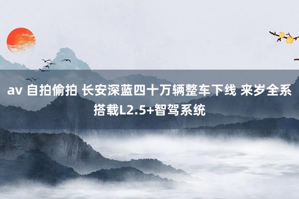 av 自拍偷拍 长安深蓝四十万辆整车下线 来岁全系搭载L2.5+智驾系统