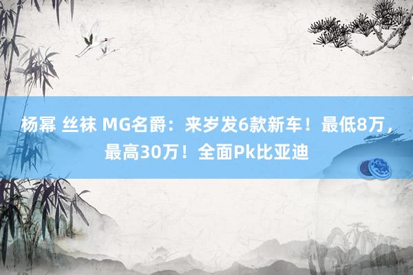 杨幂 丝袜 MG名爵:来岁发6款新车!最低8万,最高30万!全面Pk比亚迪