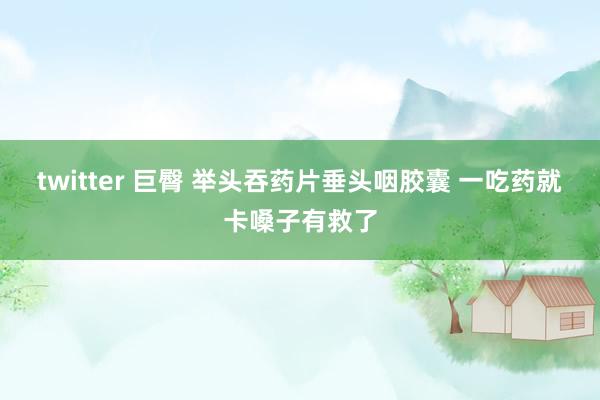twitter 巨臀 举头吞药片垂头咽胶囊 一吃药就卡嗓子有救了