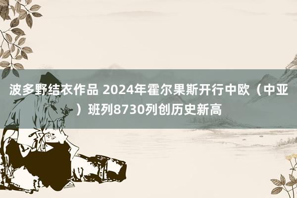 波多野结衣作品 2024年霍尔果斯开行中欧(中亚)班列8730列创历史新高