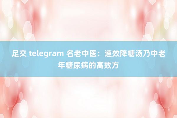 足交 telegram 名老中医:速效降糖汤乃中老年糖尿病的高效方