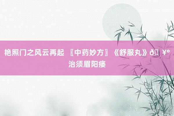 艳照门之风云再起 〖中药妙方〗《舒服丸》🥰治须眉阳痿
