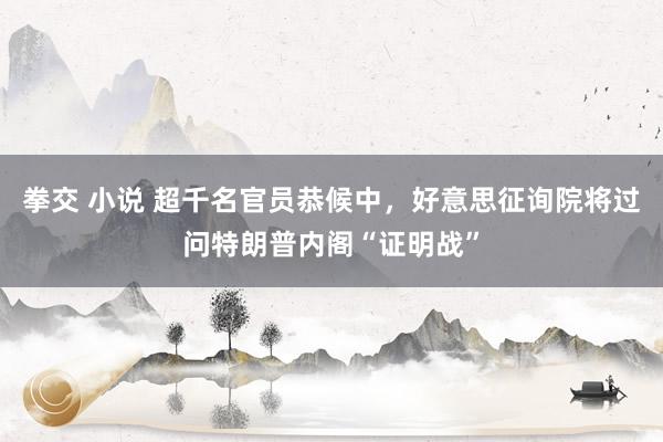 拳交 小说 超千名官员恭候中,好意思征询院将过问特朗普内阁“证明战”