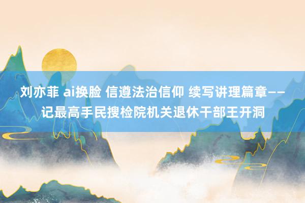 刘亦菲 ai换脸 信遵法治信仰 续写讲理篇章——记最高手民搜检院机关退休干部王开洞