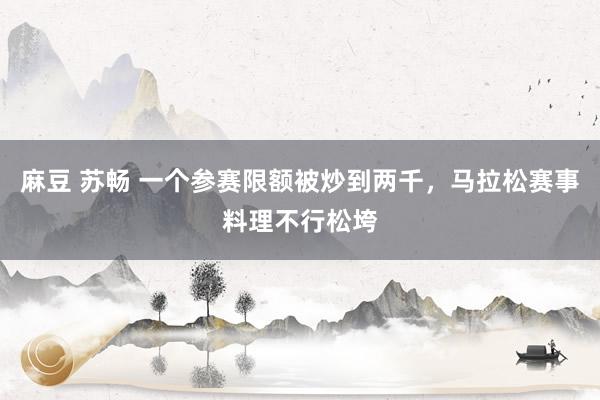 麻豆 苏畅 一个参赛限额被炒到两千,马拉松赛事料理不行松垮