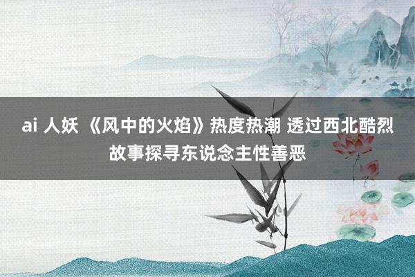 ai 人妖 《风中的火焰》热度热潮 透过西北酷烈故事探寻东说念主性善恶