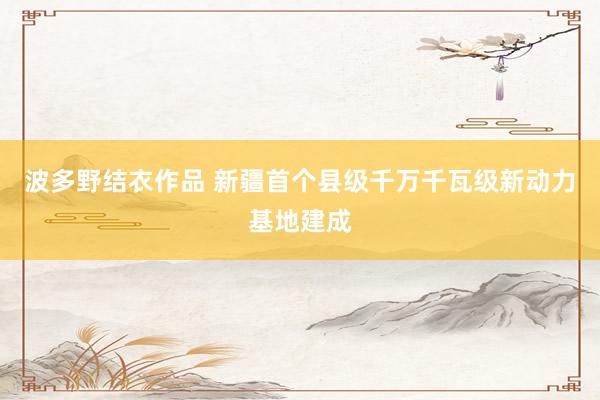 波多野结衣作品 新疆首个县级千万千瓦级新动力基地建成