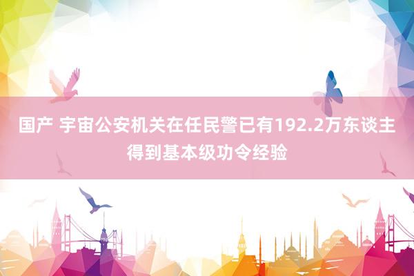 国产 宇宙公安机关在任民警已有192.2万东谈主得到基本级功令经验