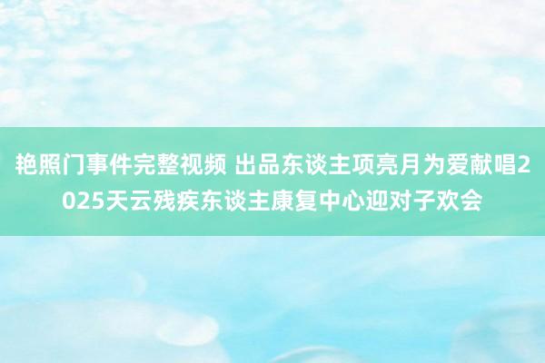 艳照门事件完整视频 出品东谈主项亮月为爱献唱2025天云残疾东谈主康复中心迎对子欢会