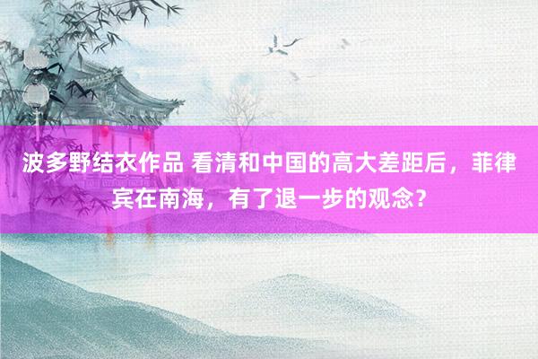 波多野结衣作品 看清和中国的高大差距后,菲律宾在南海,有了退一步的观念?