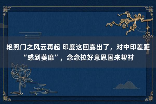 艳照门之风云再起 印度这回露出了,对中印差距“感到萎靡”,念念拉好意思国来帮衬