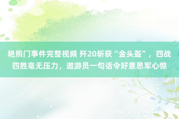 艳照门事件完整视频 歼20斩获“金头盔”,四战四胜毫无压力,遨游员一句话令好意思军心惊