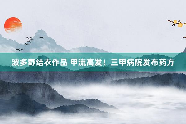 波多野结衣作品 甲流高发!三甲病院发布药方