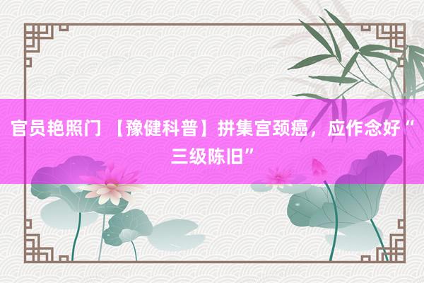官员艳照门 【豫健科普】拼集宫颈癌,应作念好“三级陈旧”