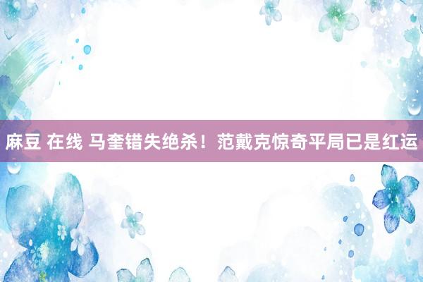 麻豆 在线 马奎错失绝杀!范戴克惊奇平局已是红运